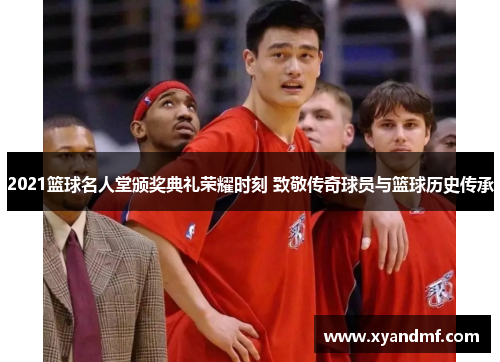 2021篮球名人堂颁奖典礼荣耀时刻 致敬传奇球员与篮球历史传承