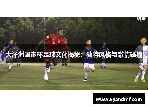大洋洲国家杯足球文化揭秘：独特风格与激情碰撞