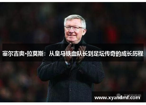 塞尔吉奥·拉莫斯：从皇马铁血队长到足坛传奇的成长历程