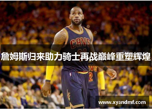 詹姆斯归来助力骑士再战巅峰重塑辉煌
