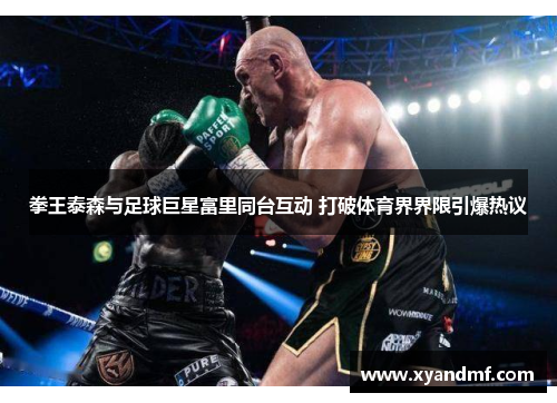 拳王泰森与足球巨星富里同台互动 打破体育界界限引爆热议