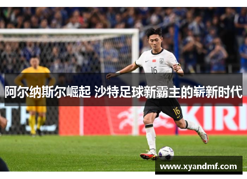 阿尔纳斯尔崛起 沙特足球新霸主的崭新时代